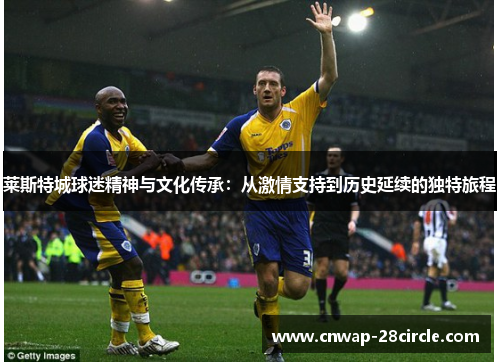 莱斯特城球迷精神与文化传承:从激情支持到历史延续的独特旅程 莱斯特城球迷精神与文化传承:从激情支持到历史延续的独特旅程
