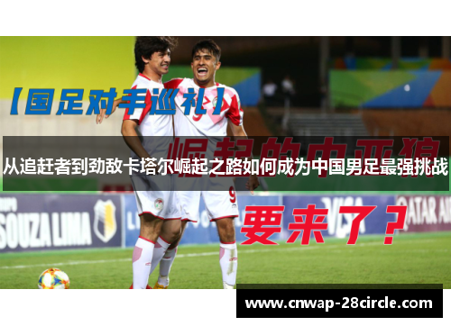 从追赶者到劲敌卡塔尔崛起之路如何成为中国男足最强挑战 从追赶者到劲敌卡塔尔崛起之路如何成为中国男足最强挑战