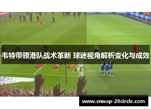韦特带领港队战术革新 球迷视角解析变化与成效 韦特带领港队战术革新 球迷视角解析变化与成效