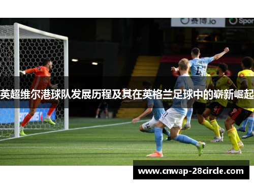 英超维尔港球队发展历程及其在英格兰足球中的崭新崛起 英超维尔港球队发展历程及其在英格兰足球中的崭新崛起