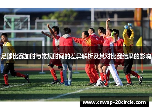 足球比赛加时与常规时间的差异解析及其对比赛结果的影响