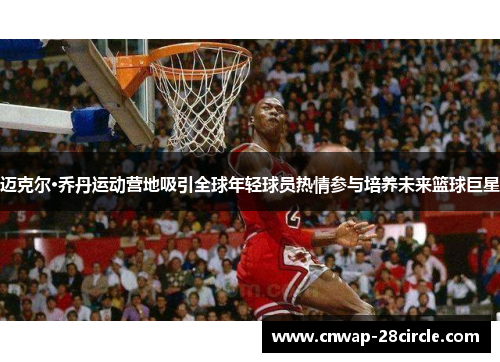 迈克尔·乔丹运动营地吸引全球年轻球员热情参与培养未来篮球巨星