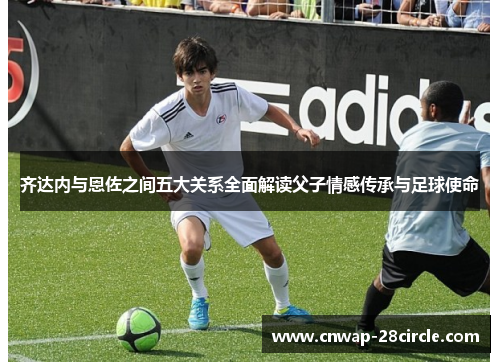 齐达内与恩佐之间五大关系全面解读父子情感传承与足球使命